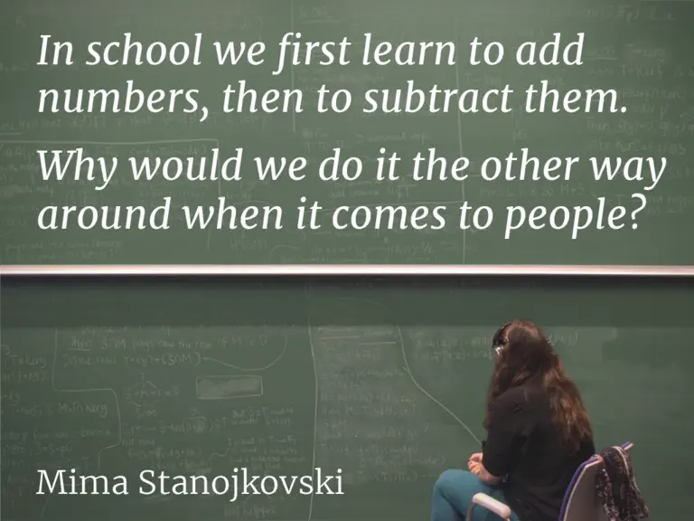 In school we first learn to add numbers, then to subtract them. Why would we do it the other way around when it comes to people? – Mima Stanojkovski